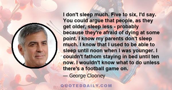 I don't sleep much. Five to six, I'd say. You could argue that people, as they get older, sleep less - probably because they're afraid of dying at some point. I know my parents don't sleep much. I know that I used to be 