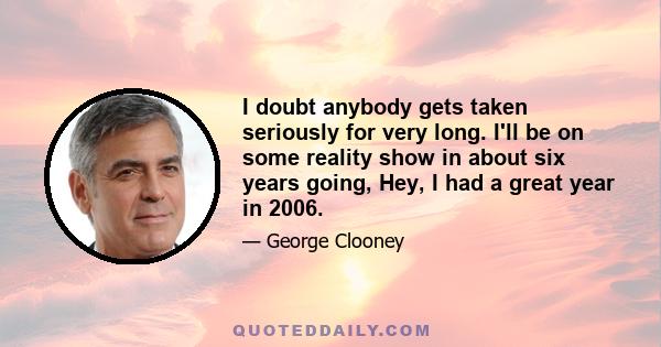 I doubt anybody gets taken seriously for very long. I'll be on some reality show in about six years going, Hey, I had a great year in 2006.