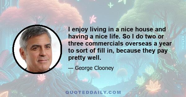 I enjoy living in a nice house and having a nice life. So I do two or three commercials overseas a year to sort of fill in, because they pay pretty well.