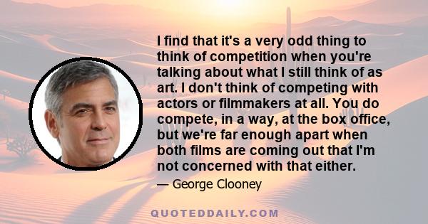 I find that it's a very odd thing to think of competition when you're talking about what I still think of as art. I don't think of competing with actors or filmmakers at all. You do compete, in a way, at the box office, 