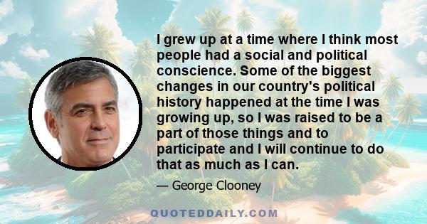 I grew up at a time where I think most people had a social and political conscience. Some of the biggest changes in our country's political history happened at the time I was growing up, so I was raised to be a part of