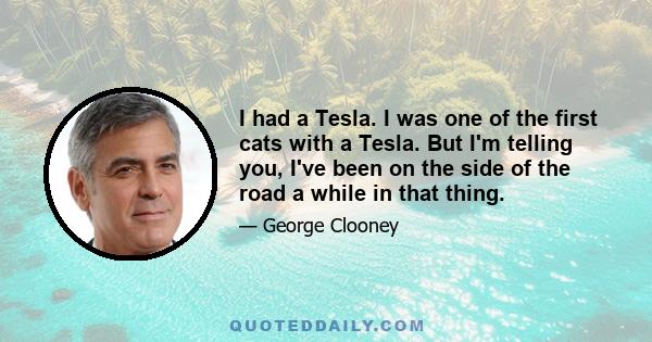 I had a Tesla. I was one of the first cats with a Tesla. But I'm telling you, I've been on the side of the road a while in that thing.