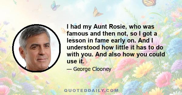 I had my Aunt Rosie, who was famous and then not, so I got a lesson in fame early on. And I understood how little it has to do with you. And also how you could use it.