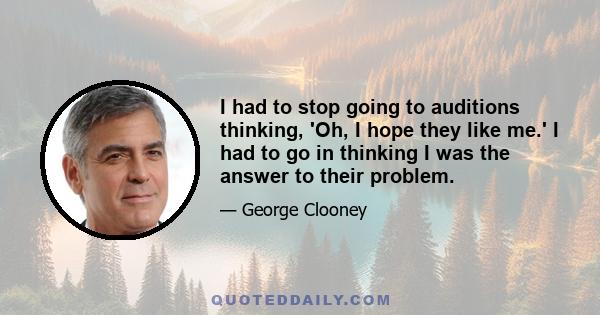 I had to stop going to auditions thinking, 'Oh, I hope they like me.' I had to go in thinking I was the answer to their problem.