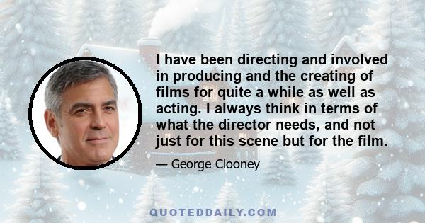 I have been directing and involved in producing and the creating of films for quite a while as well as acting. I always think in terms of what the director needs, and not just for this scene but for the film.