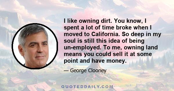 I like owning dirt. You know, I spent a lot of time broke when I moved to California. So deep in my soul is still this idea of being un-employed. To me, owning land means you could sell it at some point and have money.