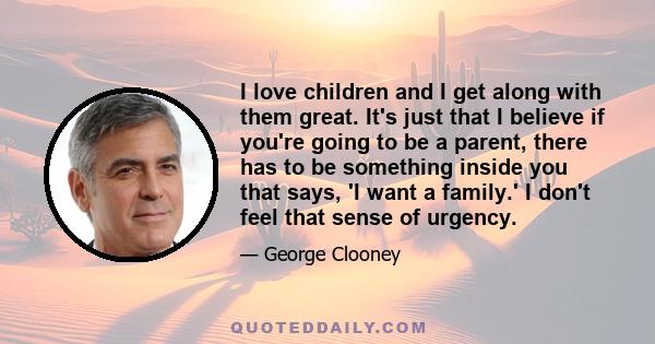 I love children and I get along with them great. It's just that I believe if you're going to be a parent, there has to be something inside you that says, 'I want a family.' I don't feel that sense of urgency.