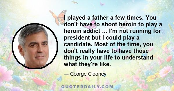 I played a father a few times. You don't have to shoot heroin to play a heroin addict ... I'm not running for president but I could play a candidate. Most of the time, you don't really have to have those things in your