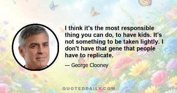 I think it's the most responsible thing you can do, to have kids. It's not something to be taken lightly. I don't have that gene that people have to replicate.