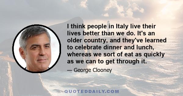 I think people in Italy live their lives better than we do. It's an older country, and they've learned to celebrate dinner and lunch, whereas we sort of eat as quickly as we can to get through it.