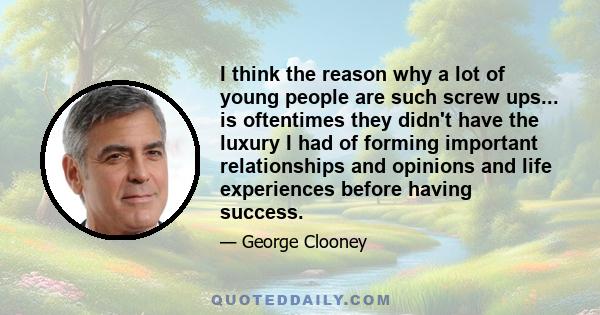 I think the reason why a lot of young people are such screw ups... is oftentimes they didn't have the luxury I had of forming important relationships and opinions and life experiences before having success.