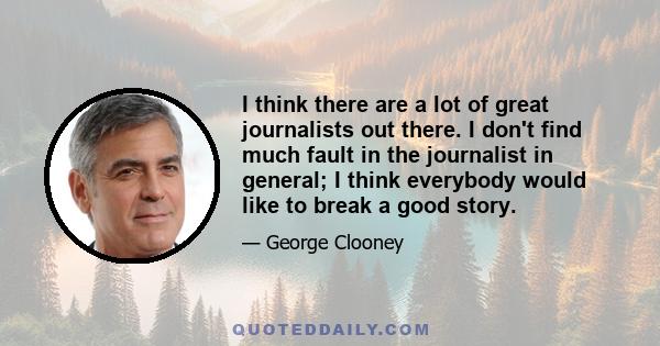 I think there are a lot of great journalists out there. I don't find much fault in the journalist in general; I think everybody would like to break a good story.