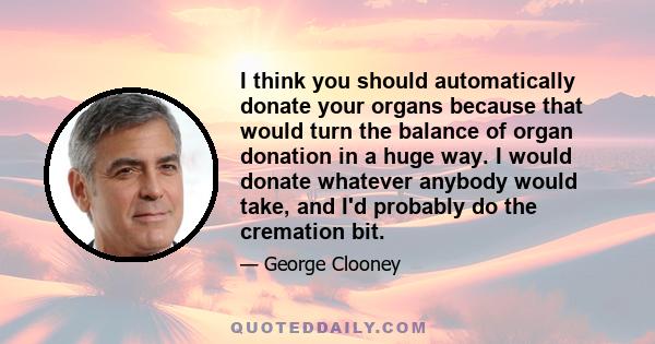 I think you should automatically donate your organs because that would turn the balance of organ donation in a huge way. I would donate whatever anybody would take, and I'd probably do the cremation bit.