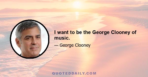 I want to be the George Clooney of music.