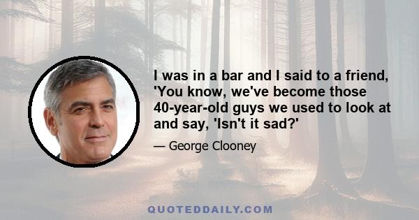 I was in a bar and I said to a friend, 'You know, we've become those 40-year-old guys we used to look at and say, 'Isn't it sad?'