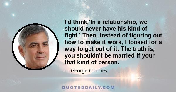 I'd think,'In a relationship, we should never have his kind of fight.' Then, instead of figuring out how to make it work, I looked for a way to get out of it. The truth is, you shouldn't be married if your that kind of