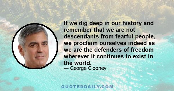 If we dig deep in our history and remember that we are not descendants from fearful people, we proclaim ourselves indeed as we are the defenders of freedom wherever it continues to exist in the world.