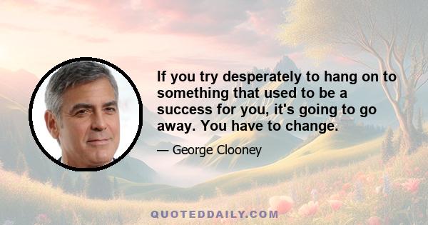 If you try desperately to hang on to something that used to be a success for you, it's going to go away. You have to change.