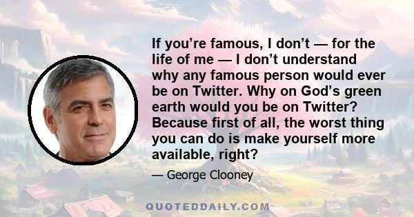 If you’re famous, I don’t — for the life of me — I don’t understand why any famous person would ever be on Twitter. Why on God’s green earth would you be on Twitter? Because first of all, the worst thing you can do is