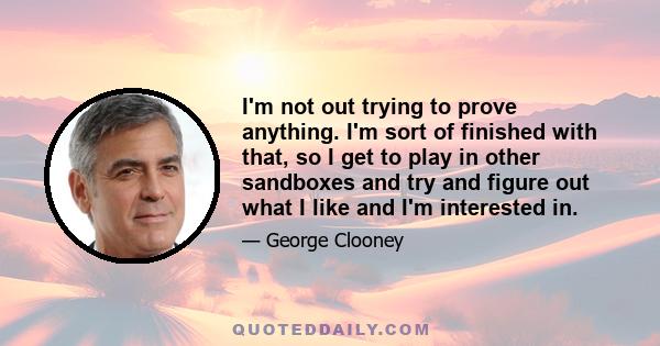 I'm not out trying to prove anything. I'm sort of finished with that, so I get to play in other sandboxes and try and figure out what I like and I'm interested in.