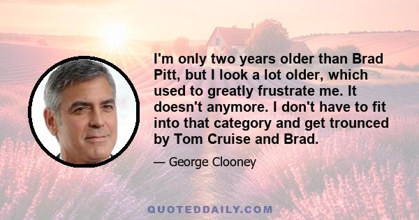 I'm only two years older than Brad Pitt, but I look a lot older, which used to greatly frustrate me. It doesn't anymore. I don't have to fit into that category and get trounced by Tom Cruise and Brad.