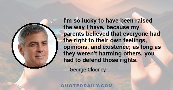 I'm so lucky to have been raised the way I have, because my parents believed that everyone had the right to their own feelings, opinions, and existence; as long as they weren't harming others, you had to defend those