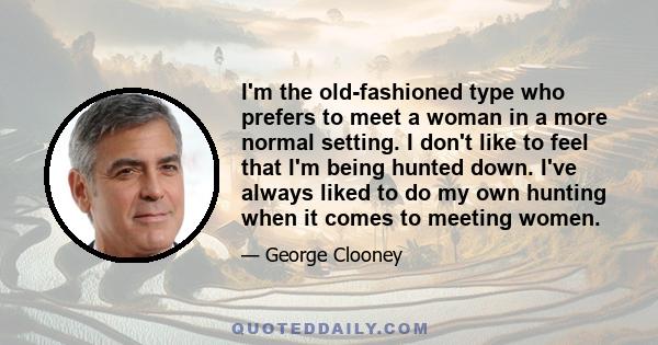 I'm the old-fashioned type who prefers to meet a woman in a more normal setting. I don't like to feel that I'm being hunted down. I've always liked to do my own hunting when it comes to meeting women.