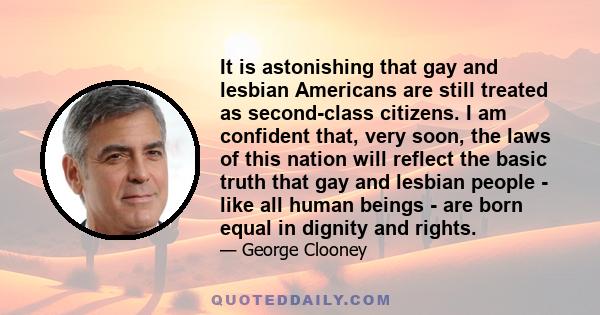 It is astonishing that gay and lesbian Americans are still treated as second-class citizens. I am confident that, very soon, the laws of this nation will reflect the basic truth that gay and lesbian people - like all