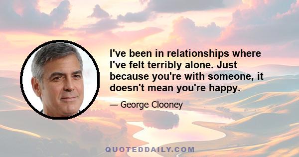 I've been in relationships where I've felt terribly alone. Just because you're with someone, it doesn't mean you're happy.