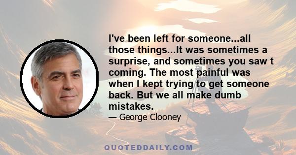 I've been left for someone...all those things...It was sometimes a surprise, and sometimes you saw t coming. The most painful was when I kept trying to get someone back. But we all make dumb mistakes.