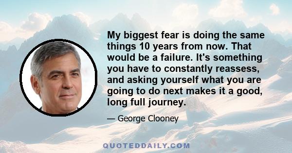 My biggest fear is doing the same things 10 years from now. That would be a failure. It's something you have to constantly reassess, and asking yourself what you are going to do next makes it a good, long full journey.