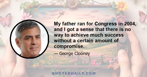 My father ran for Congress in 2004, and I got a sense that there is no way to achieve much success without a certain amount of compromise.