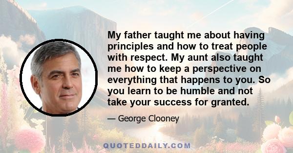 My father taught me about having principles and how to treat people with respect. My aunt also taught me how to keep a perspective on everything that happens to you. So you learn to be humble and not take your success