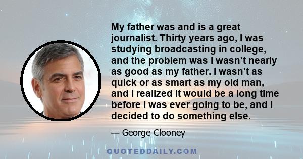 My father was and is a great journalist. Thirty years ago, I was studying broadcasting in college, and the problem was I wasn't nearly as good as my father. I wasn't as quick or as smart as my old man, and I realized it 