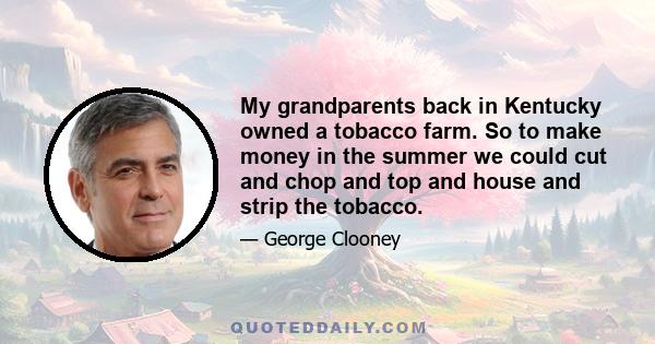 My grandparents back in Kentucky owned a tobacco farm. So to make money in the summer we could cut and chop and top and house and strip the tobacco.