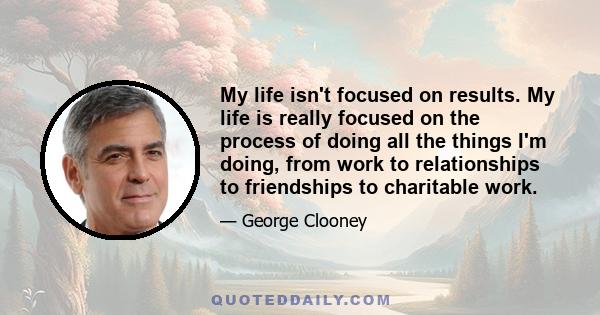 My life isn't focused on results. My life is really focused on the process of doing all the things I'm doing, from work to relationships to friendships to charitable work.