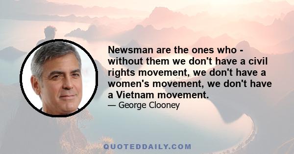 Newsman are the ones who - without them we don't have a civil rights movement, we don't have a women's movement, we don't have a Vietnam movement.