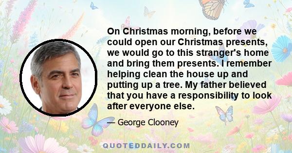 On Christmas morning, before we could open our Christmas presents, we would go to this stranger's home and bring them presents. I remember helping clean the house up and putting up a tree. My father believed that you