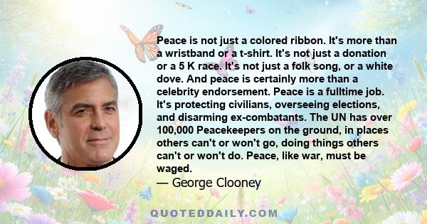 Peace is not just a colored ribbon. It's more than a wristband or a t-shirt. It's not just a donation or a 5 K race. It's not just a folk song, or a white dove. And peace is certainly more than a celebrity endorsement.