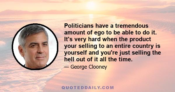 Politicians have a tremendous amount of ego to be able to do it. It's very hard when the product your selling to an entire country is yourself and you're just selling the hell out of it all the time.