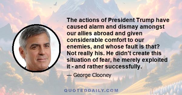 The actions of President Trump have caused alarm and dismay amongst our allies abroad and given considerable comfort to our enemies, and whose fault is that? Not really his. He didn't create this situation of fear, he