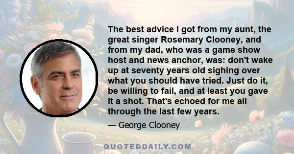 The best advice I got from my aunt, the great singer Rosemary Clooney, and from my dad, who was a game show host and news anchor, was: don't wake up at seventy years old sighing over what you should have tried. Just do