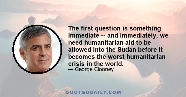 The first question is something immediate -- and immediately, we need humanitarian aid to be allowed into the Sudan before it becomes the worst humanitarian crisis in the world.