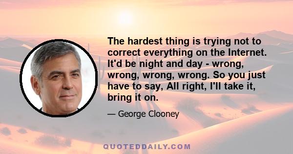 The hardest thing is trying not to correct everything on the Internet. It'd be night and day - wrong, wrong, wrong, wrong. So you just have to say, All right, I'll take it, bring it on.