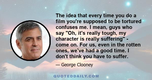 The idea that every time you do a film you're supposed to be tortured confuses me. I mean, guys who say Oh, it's really tough, my character is really suffering - come on. For us, even in the rotten ones, we've had a