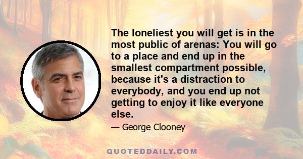 The loneliest you will get is in the most public of arenas: You will go to a place and end up in the smallest compartment possible, because it's a distraction to everybody, and you end up not getting to enjoy it like