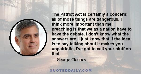 The Patriot Act is certainly a concern; all of those things are dangerous. I think more important than me preaching is that we as a nation have to have the debate. I don't know what the answers are. I just know that if