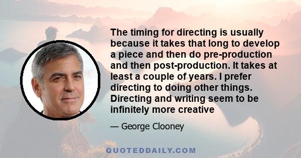 The timing for directing is usually because it takes that long to develop a piece and then do pre-production and then post-production. It takes at least a couple of years. I prefer directing to doing other things.