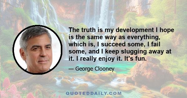 The truth is my development I hope is the same way as everything, which is, I succeed some, I fail some, and I keep slugging away at it. I really enjoy it. It's fun.