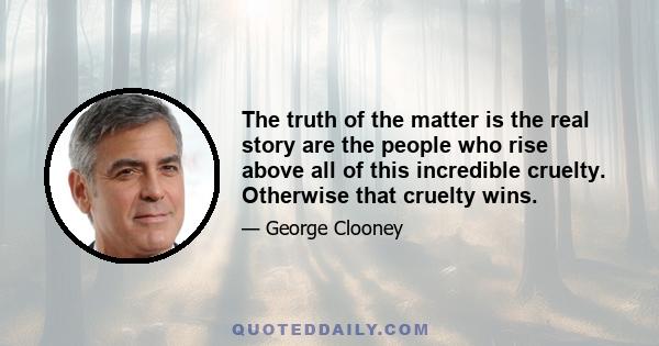 The truth of the matter is the real story are the people who rise above all of this incredible cruelty. Otherwise that cruelty wins.